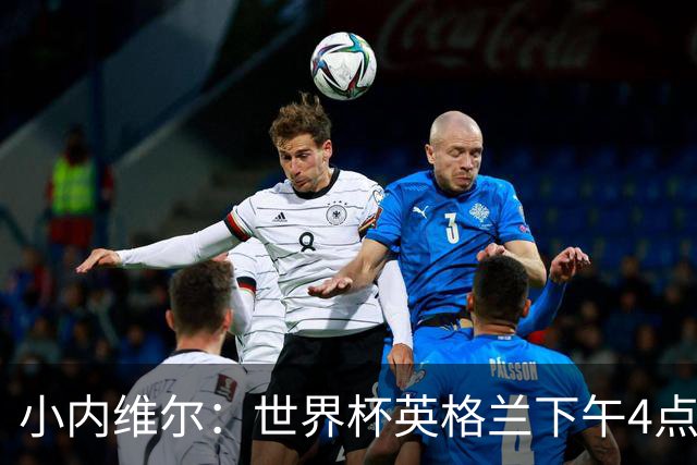 小内维尔：世界杯英格兰下午4点开球很荒谬 我去美国看球差点热晕