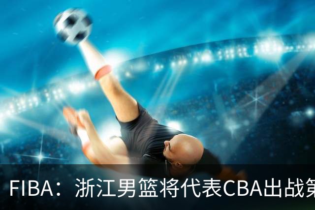 FIBA：浙江男篮将代表CBA出战第33届洲际杯